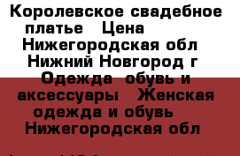 Королевское свадебное платье › Цена ­ 8 000 - Нижегородская обл., Нижний Новгород г. Одежда, обувь и аксессуары » Женская одежда и обувь   . Нижегородская обл.